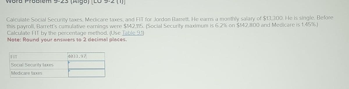 (Algo
Calculate Social Security taxes, Medicare taxes, and FIT for Jordon Barrett. He earns a monthly salary of $13,300. He is single. Before
this payroll, Barrett's cumulative earnings were $142,115. (Social Security maximum is 6.2% on $142,800 and Medicare is 1.45%.)
Calculate FIT by the percentage method. (Use Table 9.1)
Note: Round your answers to 2 decimal places.
FIT
Social Security taxes
Medicare taxes
4033.97