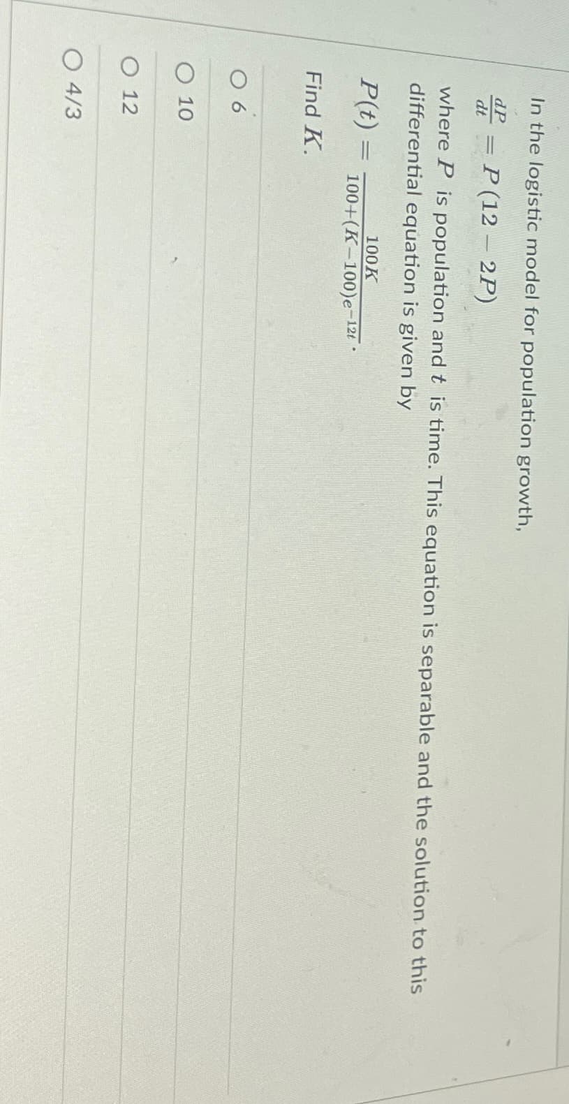 In the logistic model for population growth,
dP = P(12 - 2P)
dt
where P is population and this time. This equation is separable and the solution to this
differential equation is given by
P(t) =
Find K.
06
O 10
O 12
O 4/3
100K
100+(K-100) e-12t.