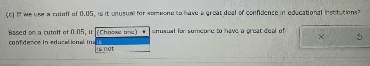 (c) If we use a cutoff of 0.05, is it unusual for someone to have a great deal of confidence in educational Institutions?
Based on a cutoff of 0.05, it (Choose one) v
unusual for someone to have a great deal of
confidence in educational ins is
is not
