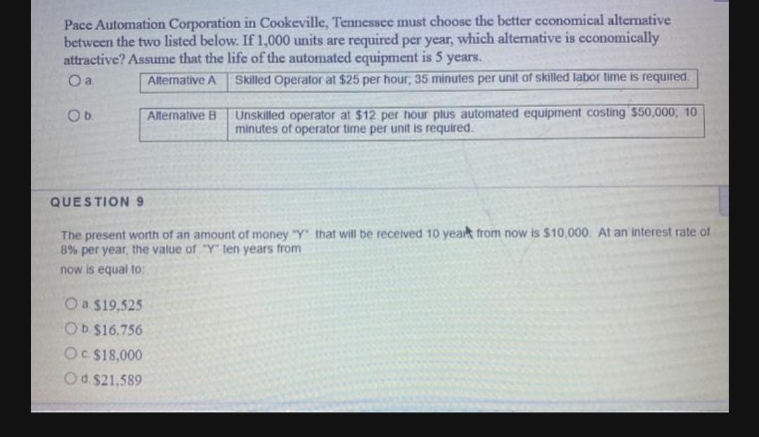 Pace Automation Corporation in Cookeville, Tennessee must choose the better cconomical alternative
between the two listed below. If 1,000 units are required per year, which alternative is cconomically
attractive? Assume that the life of the automated equipment is 5 years.
O a
Alternative A
Skilled Operator at $25 per hour, 35 minutes per unit of skilled labor time is required.
Unskilled operator at $12 per hour plus automated equipment costing $50,000; 10
minutes of operator time per unit is required.
Ob.
Alternative B
QUESTION 9
The present worth of an amount of money "Y" that will be received 10 yea from now is $10,000. At an interest rate of
8% per year, the value of "Y" ten years from
now is equal to:
Oa $19,525
OD $16.756
OC$18,000
Od $21,589
