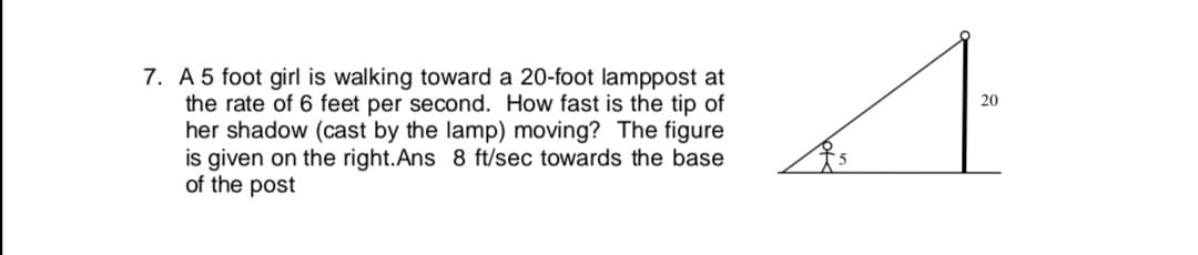 A 5 foot girl is walking toward a 20-foot lamppost at
the rate of 6 feet per second. How fast is the tip of
her shadow (cast by the lamp) moving? The figure
is given on the right.Ans 8 ft/sec towards the base
of the post
20
