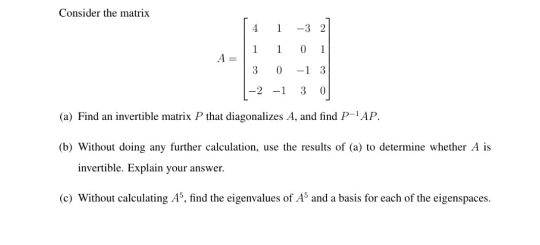 Consider the matrix
4.
1
-3 2
1
A =
3
1
1
-1 3
-2
-1
3
(a) Find an invertible matrix P that diagonalizes A, and find P-'AP.
(b) Without doing any further calculation, use the results of (a) to determine whether A is
invertible. Explain your answer.
(c) Without calculating A°, find the eigenvalues of A³ and a basis for each of the eigenspaces.
