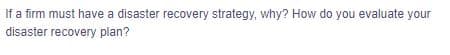 If a firm must have a disaster recovery strategy, why? How do you evaluate your
disaster recovery plan?
