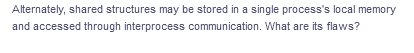 Alternately, shared structures may be stored in a single process's local memory
and accessed through interprocess communication. What are its flaws?