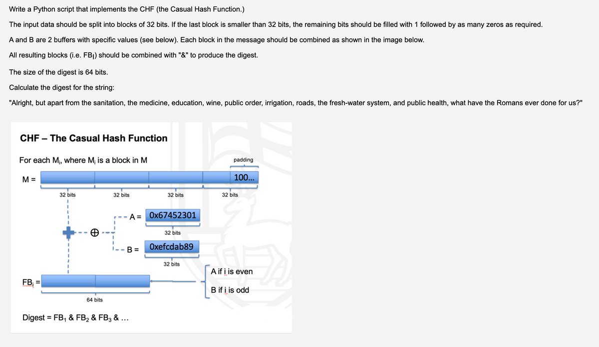 Write a Python script that implements the CHF (the Casual Hash Function.)
The input data should be split into blocks of 32 bits. If the last block is smaller than 32 bits, the remaining bits should be filled with 1 followed by as many zeros as required.
A and B are 2 buffers with specific values (see below). Each block in the message should be combined as shown in the image below.
All resulting blocks (i.e. FB|) should be combined with "&" to produce the digest.
The size of the digest is 64 bits.
Calculate the digest for the string:
"Alright, but apart from the sanitation, the medicine, education, wine, public order, irrigation, roads, the fresh-water system, and public health, what have the Romans ever done for us?"
CHF – The Casual Hash Function
For each M, where M; is a block in M
padding
M =
100...
32 bits
32 bits
32 bits
32 bits
A =
Ox67452301
32 bits
B =
Oxefcdab89
32 bits
A if i is even
FB =
%3D
B if i is odd
64 bits
Digest = FB, & FB2 & FB3 & ...
%3D
