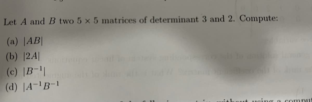 Let A and B two 5 x 5 matrices of determinant 3 and 2. Compute:
(a) |AB|
(b) |24|
(c) |B-||
(d) |A-'B-1
ithout ucing a compi1
