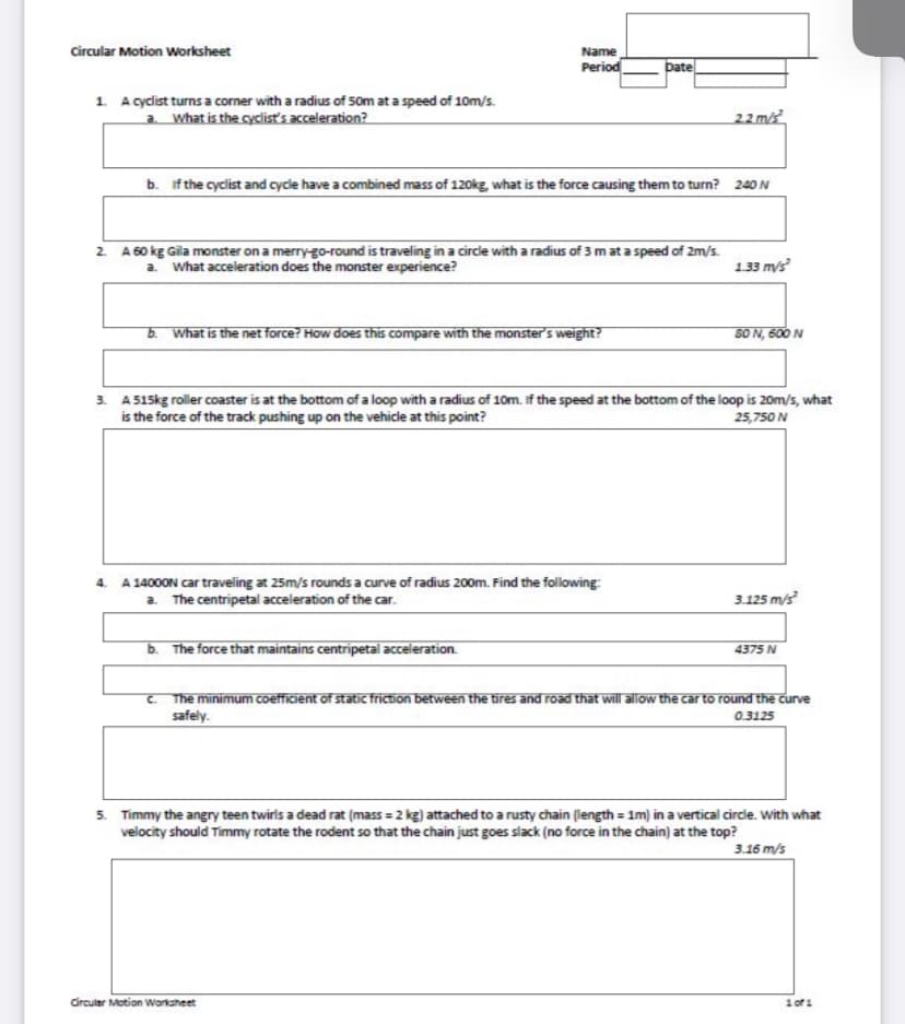 Name
Period
circular Motion Worksheet
bate
1 A cyclist turns a corner with a radius of 50m at a speed of 10m/s.
a. What is the cyclist's acceleration?
22 m/s
b. if the cyclist and cycle have a combined mass of 120kg, what is the force causing them to turn? 240 N
2 A 60 kg Gila monster on a merry-go-round is traveling in a circie with a radius of 3 mat a speed of 2m/s.
a. what acceleration does the monster experience?
1.33 m/s
b. What is the net force? How does this compare with the monster's weight?
S0 N, 600 N
3. A515kg roller coaster is at the bottom of a loop with a radius of 10m. if the speed at the bottom of the loop is 20m/s, what
is the force of the track pushing up on the vehicle at this point?
25,750 N
4. A 14000N car traveling at 25m/s rounds a curve of radius 200m. Find the following:
a. The centripetal acceleration of the car.
3.125 m/s
b. The force that maintains centripetal acceleration.
4375 N
C. The minimum coefficient of static friction between the tires and road that will allow the car to round the curve
safely.
0.3125
5. Timmy the angry teen twirls a dead rat (mass = 2 kg) attached to a rusty chain (length = 1m) in a vertical circle. With what
velocity should Timmy rotate the rodent so that the chain just goes slack (no force in the chain) at the top?
3.16 m/s
Circuler Motion Worksheet
1 of1
