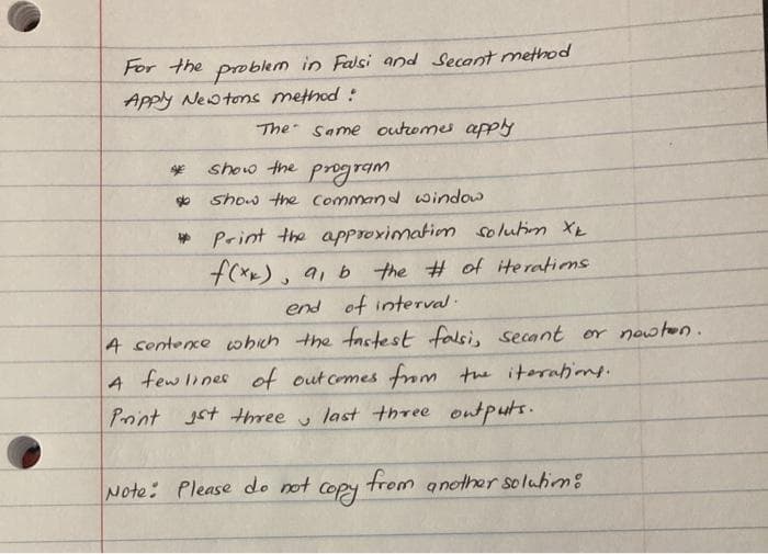 For the problem in Falsi and Secant method
Apply Neotons method :
The Same outromes apply
show the
program
show the Command window
* Print the approximatiom solutim XE
f(xx),
9, b the # of iteratins
end of interval.
4 sentexe which the factest falsi, secant or nowton.
few ines of outcomes fm the itorabione.
Point Jst three u
last three ontputs.
Note: Please do not
Copy
from another soluhim:
