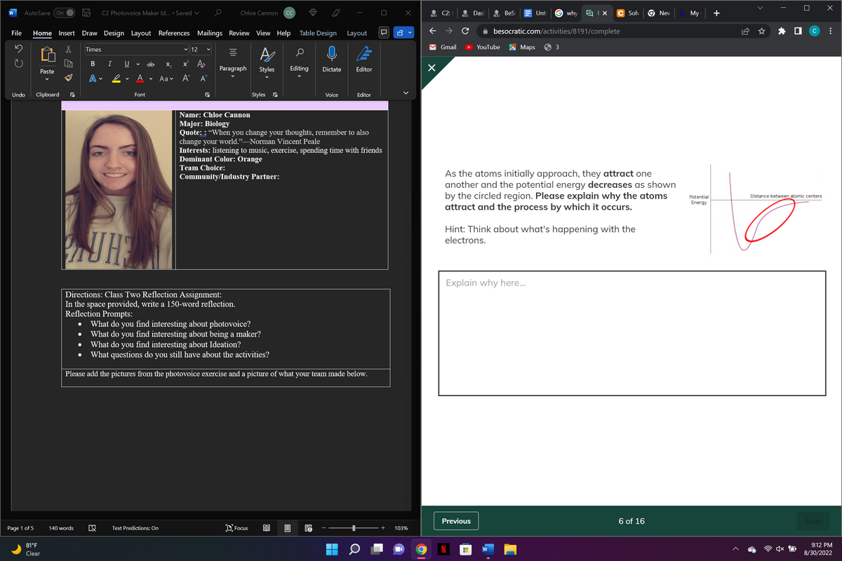 File
2
AutoSave On
Home Insert
S
Paste
Page 1 of 5
Undo Clipboard ₪
4
81°F
Clear
C2 Photovoice Maker Id.... Saved ✓
140 words
Draw Design Layout References Mailings Review View Help
A
Paragraph Styles
Times
B I U
A
✓
A
Font
ab
X
KX Text Predictions: On
Aa
✓12
x² A
A^
A
Chloe Cannon сс
KI
Styles
KI
Table Design
Team Choice:
Community/Industry Partner:
Focus
a
Editing Dictate
Voice
Layout
Name: Chloe Cannon
Major: Biology
Quote: : "When you change your thoughts, remember to also
change your world.”—Norman Vincent Peale
Editor
Interests: listening to music, exercise, spending time with friends
Dominant Color: Orange
HE
Directions: Class Two Reflection Assignment:
In the space provided, write a 150-word reflection.
Reflection Prompts:
What do you find interesting about photovoice?
What do you find interesting about being a maker?
• What do you find interesting about Ideation?
What questions do you still have about the activities?
Please add the pictures from the photovoice exercise and a picture of what your team made below.
A
EA
Editor
+ 103%
ECU
个
K
X
C2:
↑
Gmail
Dash
Previous
BeS
YouTube
H
besocratic.com/activities/8191/complete
Maps
Unti Gwhy Ix C Solv
Explain why here...
As the atoms initially approach, they attract one
another and the potential energy decreases as shown
by the circled region. Please explain why the atoms
attract and the process by which it occurs.
Hint: Think about what's happening with the
electrons.
3
New My +
6 of 16
Potential
Energy
<
EX
C
Distance between atomic centers
Next
X
9:12 PM
8/30/2022