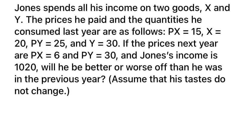 Jones spends all his income on two goods, X and
Y. The prices he paid and the quantities he
consumed last year are as follows: PX = 15, X =
20, PY = 25, and Y = 30. If the prices next year
are PX = 6 and PY = 30, and Jones's income is
1020, will he be better or worse off than he was
in the previous year? (Assume that his tastes do
not change.)
