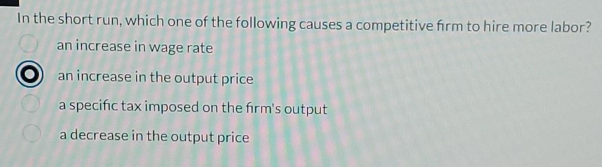 In the short run, which one of the following causes a competitive firm to hire more labor?
an increase in wage rate
an increase in the output price
a specific tax imposed on the firm's output
a decrease in the output price