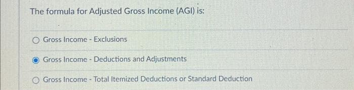 The formula for Adjusted Gross Income (AGI) is:
Gross Income - Exclusions
Gross Income Deductions and Adjustments
Gross Income - Total Itemized Deductions or Standard Deduction
.