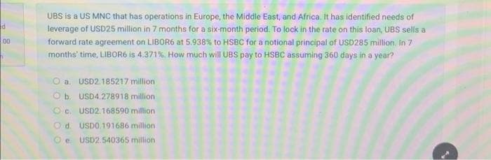 d
00
UBS is a US MNC that has operations in Europe, the Middle East, and Africa. It has identified needs of
leverage of USD25 million in 7 months for a six-month period. To lock in the rate on this loan, UBS sells a
forward rate agreement on LIBOR6 at 5.938% to HSBC for a notional principal of USD285 million. In 7
months' time, LIBOR6 is 4.371%. How much will UBS pay to HSBC assuming 360 days in a year?
a. USD2 185217 million
Ob USD4.278918 million
Oc. USD2.168590 million
Od. USD0.191686 million
e USD2.540365 million