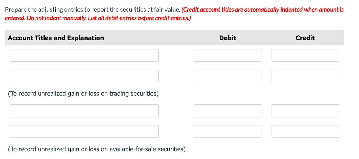 Prepare the adjusting entries to report the securities at fair value. (Credit account titles are automatically indented when amount is
entered. Do not indent manually. List all debit entries before credit entries.)
Account Titles and Explanation
(To record unrealized gain or loss on trading securities)
(To record unrealized gain or loss on available-for-sale securities)
Debit
Credit