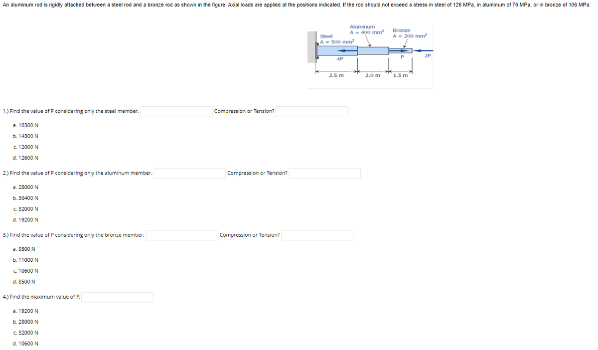 An aluminum rod is rigidly attached between a steel rod and a bronze rod as shown in the figure. Axial loads are applied at the positions indicated. If the rod should not exceed a stress in steel of 126 MPa, in aluminum of 76 MPa, or in bronze of 106 MPa:
Aluminum
Bronze
A = 400 mm?
Steel
A = 200 mm?
A = 500 mm?
2P
4P
2.5 m
2.0 m
1.5 m
1.) Find the value of P considering only the steel member.
Compression or Tension?
a. 10300 N
b. 14300 N
c. 12000 N
d. 12600 N
2.) Find the value of P considering only the aluminum member.
Compression or Tension?
a. 28000 N
b. 30400 N
c. 32000 N
d. 19200 N
3.) Find the value of P considering only the bronze member.
Compression or Tension?
a. 9300 N
b. 11000 N
c. 10600 N
d. 8500 N
4.) Find the maximum value of P
a. 19200 N
b. 28000 N
c. 32000 N
d. 10600 N

