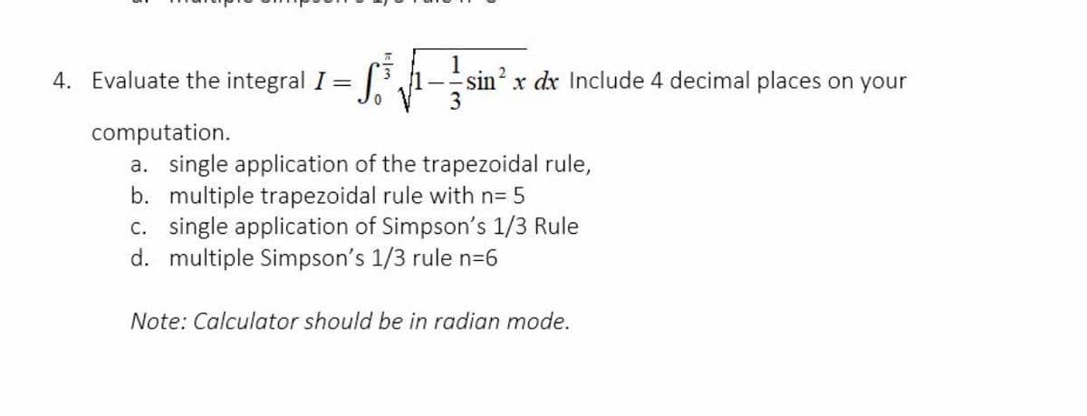 integral I= f -
4. Evaluate the
sin? x dx Include 4 decimal places on your
computation.
a. single application of the trapezoidal rule,
b. multiple trapezoidal rule with n= 5
c. single application of Simpson's 1/3 Rule
d. multiple Simpson's 1/3 rule n=6
Note: Calculator should be in radian mode.
