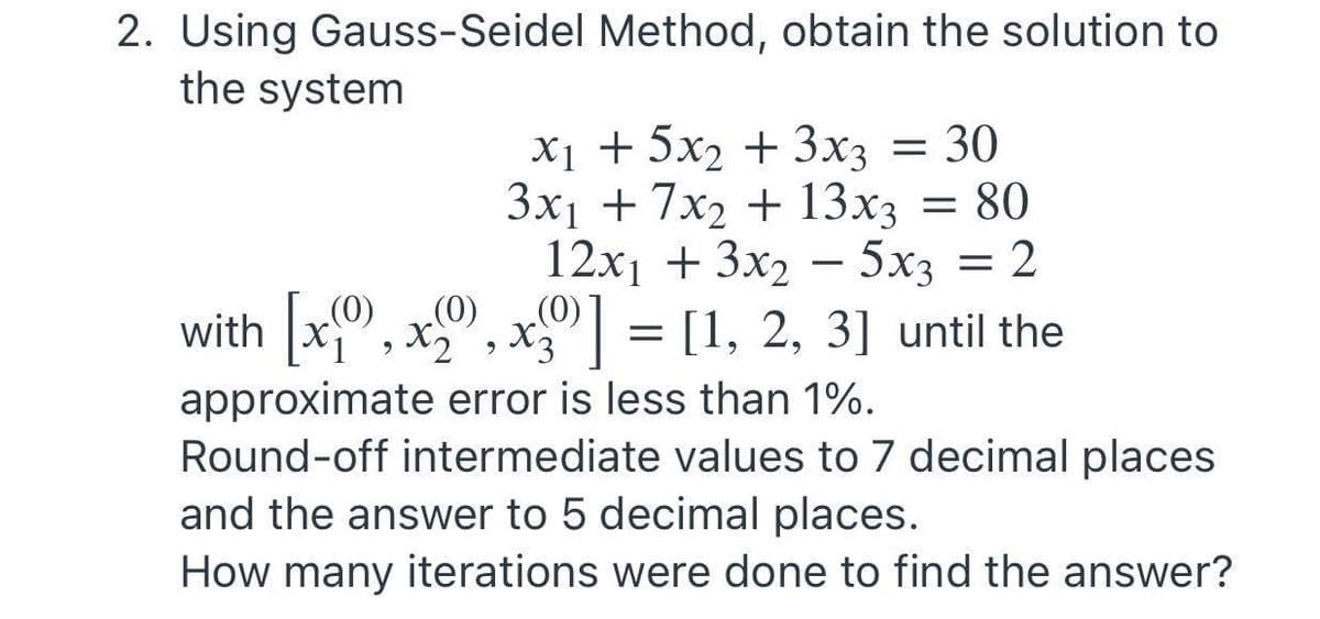 2. Using Gauss-Seidel Method, obtain the solution to
the system
X1 + 5x2 + 3x3 = 30
Зx + 7x2 + 13xз 3D 80
12х + 3x, — 5х; — 2
(0)
with [xf" , xº", xº°] = [1, 2, 3] until the
(0)
approximate error is less than 1%.
6.
Round-off intermediate values to 7 decimal places
and the answer to 5 decimal places.
How many iterations were done to find the answer?
