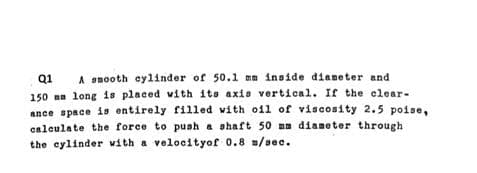 Q1 A smooth cylinder of 50.1 mm inside diameter and
150 a long is placed with its axis vertical. If the clear-
ance space is entirely filled with oil of viscosity 2.5 poise,
calculate the force to push a shaft 50 mm diameter through
the cylinder with a velocityof 0.8 m/sec.