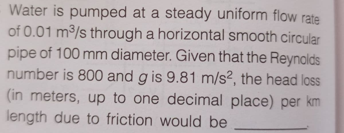 Water is pumped at a steady uniform flow rate
of 0.01 m³/s through a horizontal smooth circular
pipe of 100 mm diameter. Given that the Reynolds
number is 800 and g is 9.81 m/s², the head loss
(in meters, up to one decimal place) per km
length due to friction would be