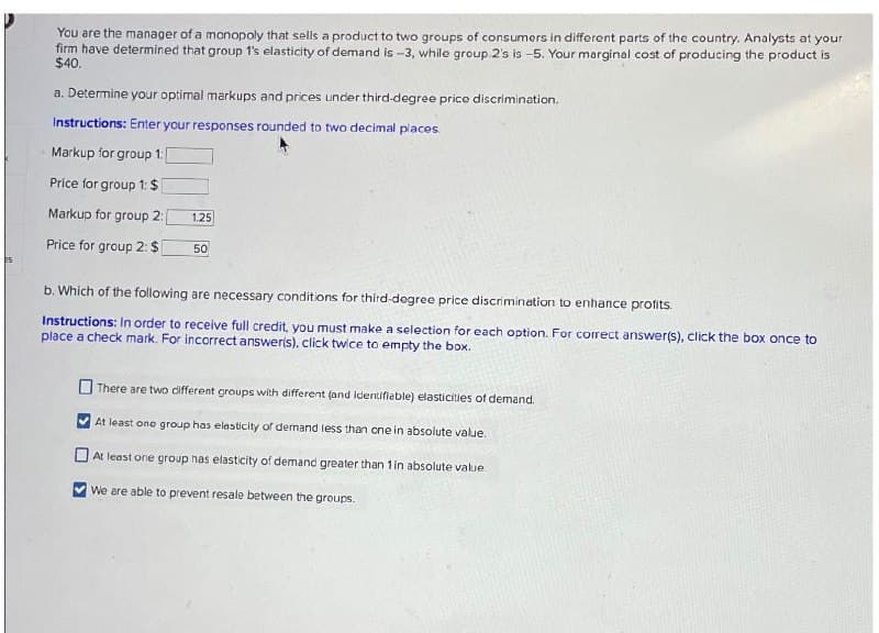 You are the manager of a monopoly that sells a product to two groups of consumers in different parts of the country. Analysts at your
firm have determined that group 1's elasticity of demand is -3, while group 2's is -5. Your marginal cost of producing the product is
$40.
a. Determine your optimal markups and prices under third-degree price discrimination.
Instructions: Enter your responses rounded to two decimal places.
Markup for group 1: [
Price for group 1: $
Markup for group 2:
1.25
Price for group 2: $
50
b. Which of the following are necessary conditions for third-degree price discrimination to enhance profits.
Instructions: In order to receive full credit, you must make a selection for each option. For correct answer(s), click the box once to
place a check mark. For incorrect answer(s), click twice to empty the box.
There are two different groups with different (and identifiable) elasticities of demand.
At least one group has elasticity of demand less than one in absolute value.
At least one group has elasticity of demand greater than 1 in absolute value.
We are able to prevent resale between the groups.