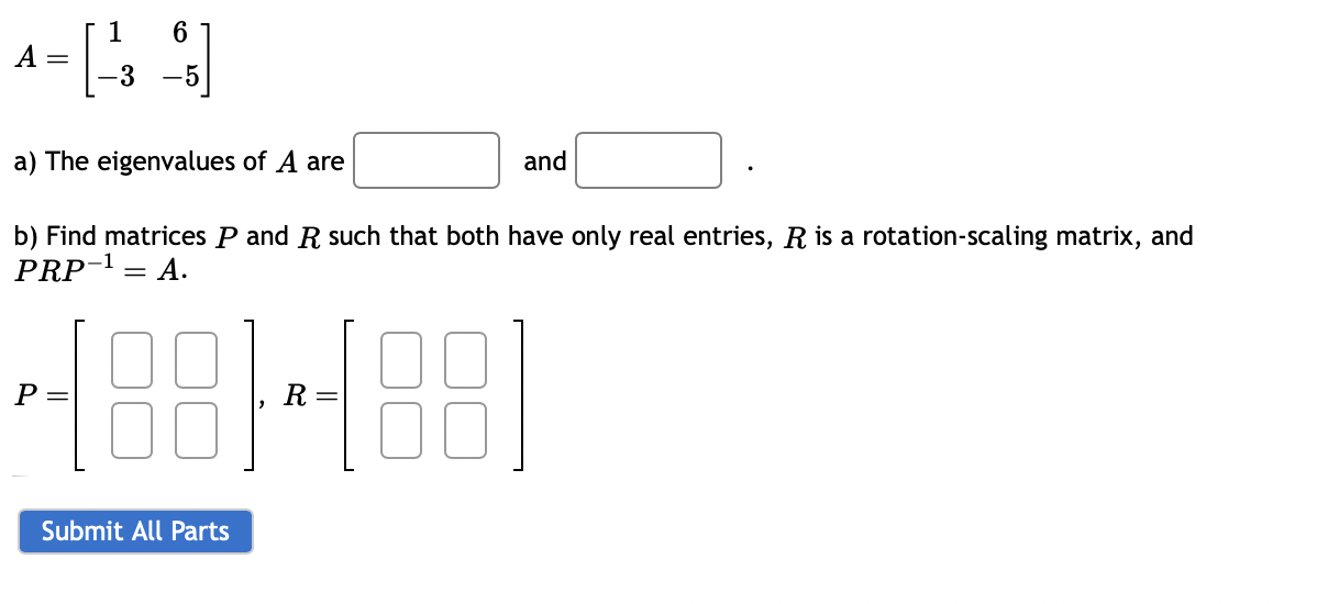 A
6
= [ 13 ]
-3 -5
a) The eigenvalues of A are
and
b) Find matrices P and R such that both have only real entries, R is a rotation-scaling matrix, and
PRP-¹ = A.
4881-188
Submit All Parts