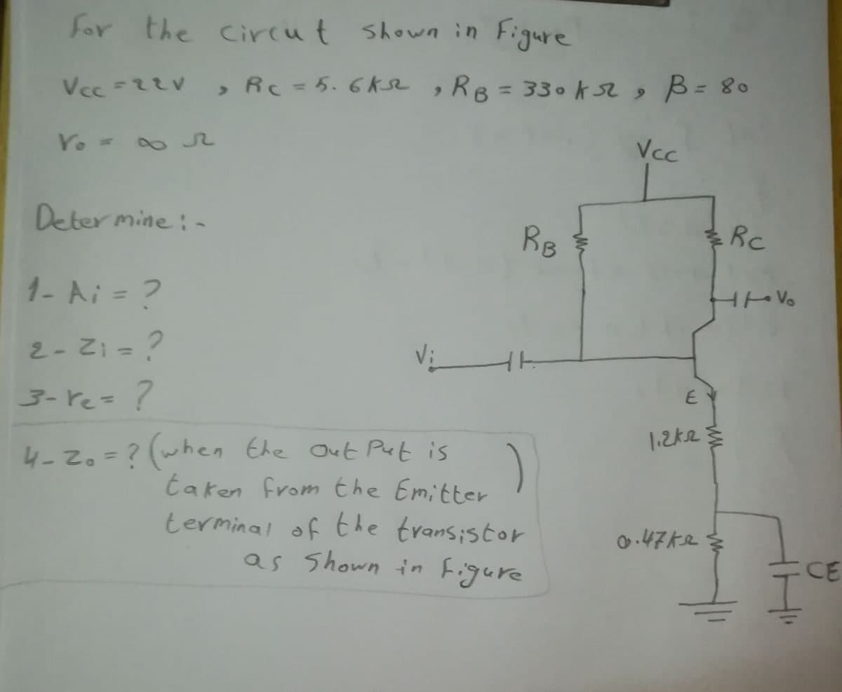 for the Circut shown in Figure
, Rc=5.6Ke ,RB=330k s2 s B= 80
Yo =
Vcc
Deter mine : -
RB
1- Ai = ?
2-Z= ?
E
3- re=?
1.2ke
4-20=?(when Ehe Out Put is
taken from the Emitter
terminal of the transistor
as Shown in Figure
%3D
0.47ke
CE
