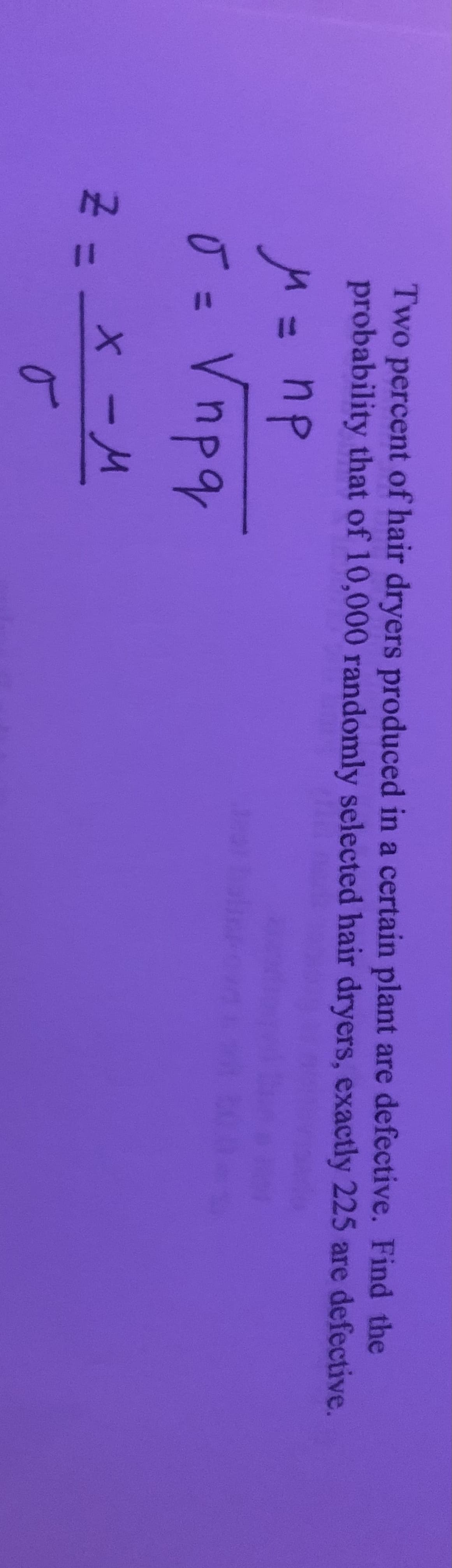 Two percent of hair dryers produced in a certain plant are defective. Find the
probability that of 10,000 randomly selected hair dryers, exactly 225 are defective.
= np
Ū = Vnpq
-
