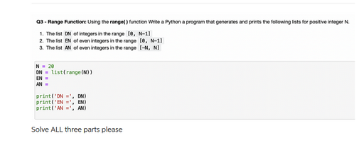 Q3-Range Function: Using the range() function Write a Python a program that generates and prints the following lists for positive integer N.
1. The list DN of integers in the range [0, N-1]
2. The list EN of even integers in the range [0, N-1]
3. The list AN of even integers in the range [-N, N]
N = 20
ON List (range (N))
EN=
AN
print('DN', DN)
print('EN=, EN)
print("AN=¹, AN)
Solve ALL three parts please