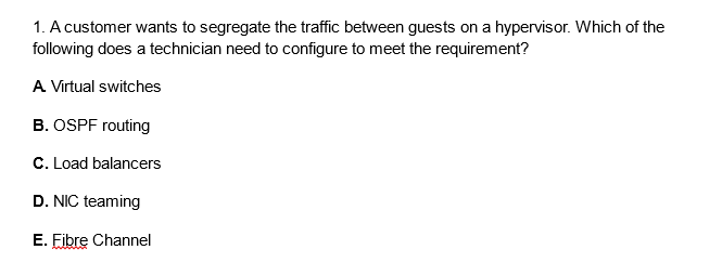 1. A customer wants to segregate the traffic between guests on a hypervisor. Which of the
following does a technician need to configure to meet the requirement?
A Virtual switches
B. OSPF routing
C. Load balancers
D. NIC teaming
E. Fibre Channel