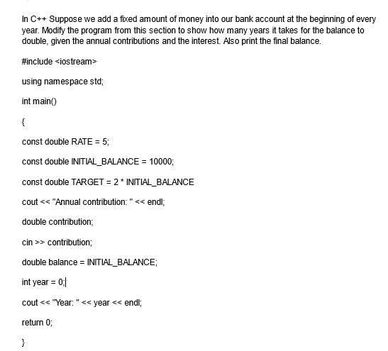 In C++ Suppose we add a fixed amount of money into our bank account at the beginning of every
year. Modify the program from this section to show how many years it takes for the balance to
double, given the annual contributions and the interest. Also print the final balance.
#include <iostream>
using namespace std;
int main()
{
const double RATE = 5;
const double INITIAL_BALANCE = 10000;
const double TARGET = 2* INITIAL_BALANCE
cout << "Annual contribution: "<<<< endl;
double contribution;
cin >> contribution;
double balance = INITIAL_BALANCE;
int year = 0;|
cout << "Year: "<< year << endl;
return 0;
}