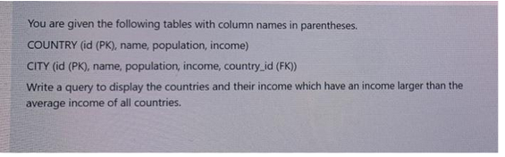 You are given the following tables with column names in parentheses.
COUNTRY (id (PK), name, population, income)
CITY (id (PK), name, population, income, country_id (FK))
Write a query to display the countries and their income which have an income larger than the
average income of all countries.