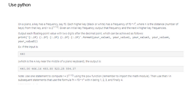 Use python
On a piano, a key has a frequency, say 10. Each higher key (black or white) has a frequency of for, where n is the distance (number of
keys) from that key, and ris 21/12), Given an initial key frequency, output that frequency and the next 4 higher key frequencies.
Output each floating-point value with two digits after the decimal point, which can be achieved as follows:
print('{:.2f) {:.2f) (1.2f) (1.2f) (1.2f} .format(your_valuel, your value2, your value3, your value4,
your_value5))
Ex: If the input is:
440
(which is the A key near the middle of a piano keyboard), the output is:
440.00 466.16 493.88 523.25 554.37
Note: Use one statement to computer = 2(1/12) using the pow function (remember to import the math module). Then use that r in
subsequent statements that use the formula fn = for with n being 1, 2, 3, and finally 4.