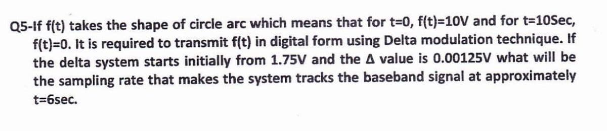 Q5-If f(t) takes the shape of circle arc which means that for t-0, f(t)=10V and for t=10Sec,
f(t)=0. It is required to transmit f(t) in digital form using Delta modulation technique. If
the delta system starts initially from 1.75V and the A value is 0.00125V what will be
the sampling rate that makes the system tracks the baseband signal at approximately
t=6sec.
