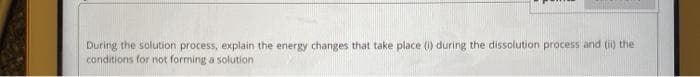 During the solution process, explain the energy changes that take place (0) during the dissolution process and (i) the
conditions for not forming a solution
