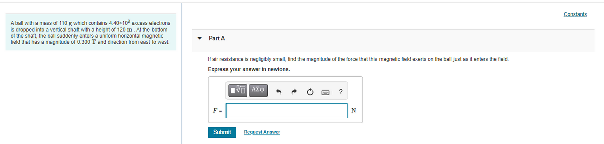 Constants
A ball with a mass of 110 g which contains 4.40x10° excess electrons
is dropped into a vertical shaft with a height of 120 m. At the bottom
of the shaft, the ball suddenly enters a uniform horizontal magnetic
field that has a magnitude of 0.300 T and direction from east to west.
Part A
If air resistance is negligibly small, find the magnitude of the force that this magnetic field exerts on the ball just as it enters the field.
Express your answer in newtons.
?
F =
N
Submit
Request Answer
