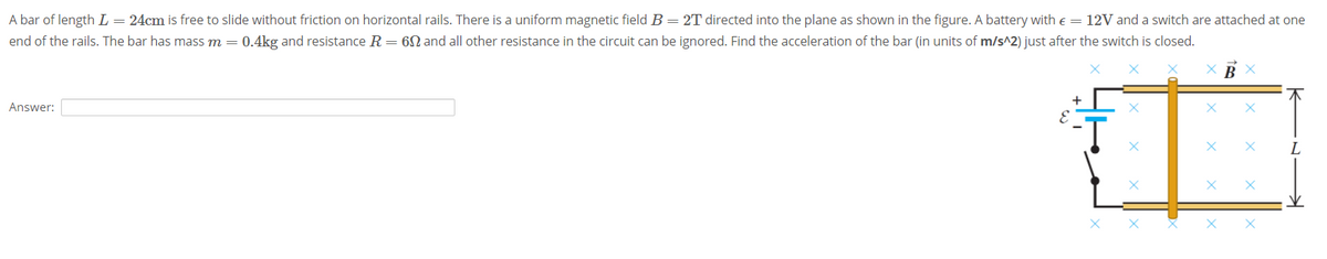 A bar of length L = 24cm is free to slide without friction on horizontal rails. There is a uniform magnetic field B=2T directed into the plane as shown in the figure. A battery with e = 12V and a switch are attached at one
end of the rails. The bar has mass m = 0.4kg and resistance R= 6N and all other resistance in the circuit can be ignored. Find the acceleration of the bar (in units of m/s^2) just after the switch is closed.
Answer:
L
