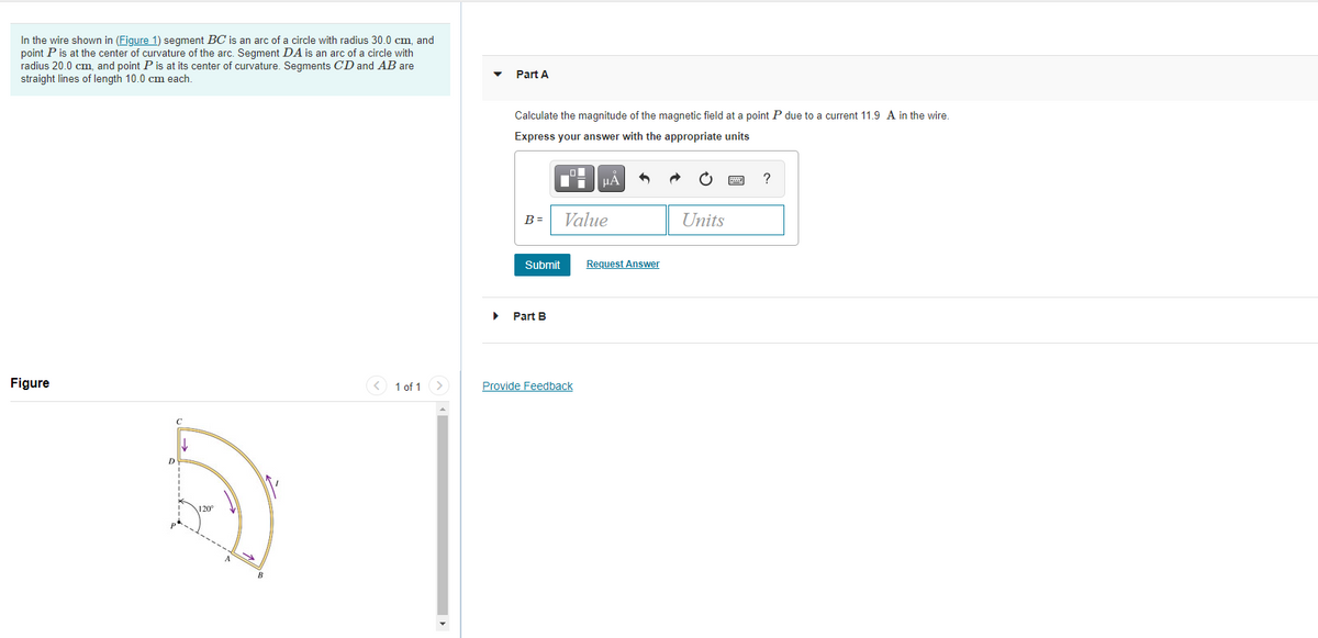In the wire shown in (Figure 1) segment BC is an arc of a circle with radius 30.0 cm, and
point P is at the center of curvature of the arc. Segment DA is an arc of a circle with
radius 20.0 cm, and point P is at its center of curvature. Segments CD and AB are
Part A
straight lines of length 10.0 cm each.
Calculate the magnitude of the magnetic field at a point P due to a current 11.9 A in the wire.
Express your answer with the appropriate units
HA
Value
Units
B =
Submit
Request Answer
Part B
Figure
< 1 of 1 >
Provide Feedback
D.
1 20
A
B
