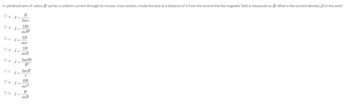 A cylindrical wire of radius R carries a uniform current through its circular cross-section. Inside the wire at a distance of r from the central line the magnetic field is measured as B. What is the current density (J) in the wire?
B
O a. J=
2µor
2Br
O b. J=
2B
O. J=
Hor
2B
O d. J=
HoR
2μο Br
R
Ое. J
2μοΒ
O f. J=
BR
O g. J
por?
В
O h. J=
HoR
