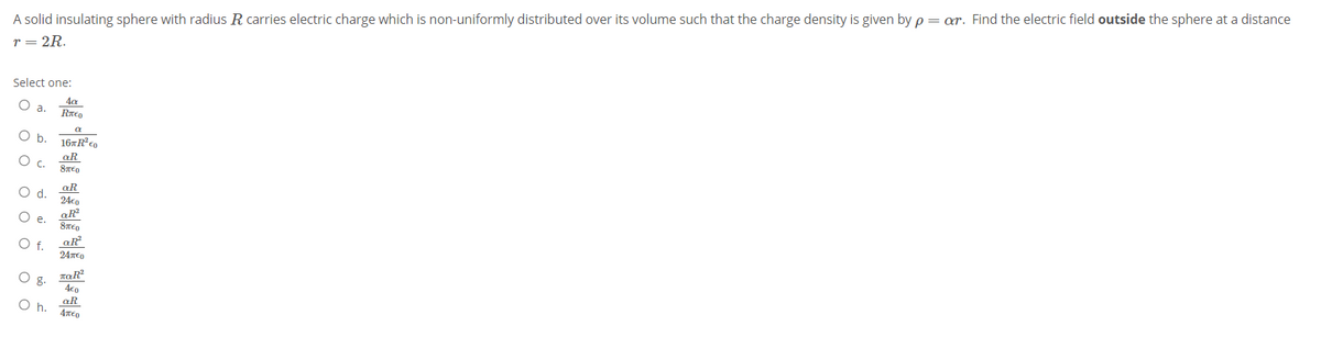 A solid insulating sphere with radius R carries electric charge which is non-uniformly distributed over its volume such that the charge density is given by p = ar. Find the electric field outside the sphere at a distance
r = 2R.
Select one:
a.
Επε
b.
aR
Oc.
aR
Od.
24€n
O e.
aR
O f.
24TED
Og.
4€0
aR
Oh.
