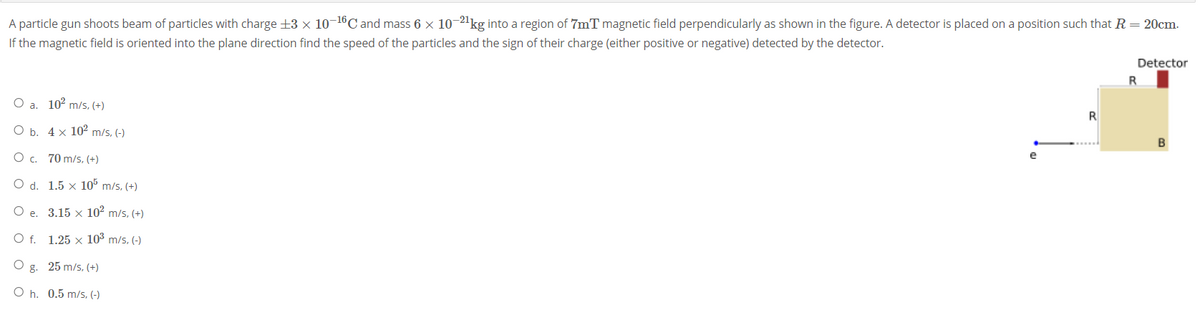 A particle gun shoots beam of particles with charge +3 x 10-16C and mass 6 x 10-2'kg into a region of 7mT magnetic field perpendicularly as shown in the figure. A detector is placed on a position such that R = 20cm.
If the magnetic field is oriented into the plane direction find the speed of the particles and the sign of their charge (either positive or negative) detected by the detector.
Detector
O a. 102 m/s, (+)
ОБ. 4х 10? m/s, (-)
B
Oc.
70 m/s, (+)
e
O d. 1.5 × 10° m/s, (+)
e. 3.15 x 10 m/s, (+)
Of.
1.25 × 103 m/s, (-)
O g. 25 m/s, (+)
O h. 0.5 m/s, (-)
