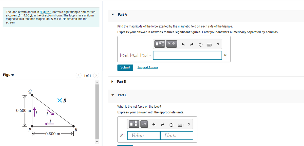 The loop of wire shown in (Figure 1) forms a right triangle and carries
a current I = 4.00 A in the direction shown. The loop is in a uniform
magnetic field that has magnitude B = 4.00 T directed into the
Part A
screen
Find the magnitude of the force exerted by the magnetic field on each side of the triangle.
Express your answer in newtons to three significant figures. Enter your answers numerically separated by commas.
|FrQ|, |FQR|, |FRp| =
N
Submit
Request Answer
Figure
< 1 of 1
• Part B
Part C
What is the net force on the loop?
0.600 m
Express your answer with the appropriate units.
HẢ
0.800 m
F =
Value
Units
