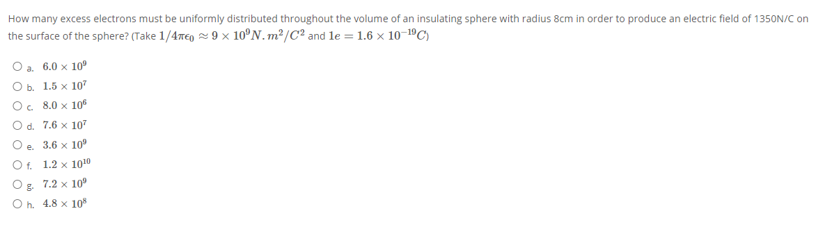 How many excess electrons must be uniformly distributed throughout the volume of an insulating sphere with radius 8cm in order to produce an electric field of 1350N/C on
the surface of the sphere? (Take 1/4T€0 2 9 × 10°N. m2/C2 and le = 1.6 × 10–1ºC)
O a.
6.0 x 10°
O b. 1.5 x 107
O. 8.0 x 106
O d. 7.6 x 107
O e. 3.6 x 10°
O f. 1.2 x 1010
O g. 7.2 x 10
O h. 4.8 x 108
