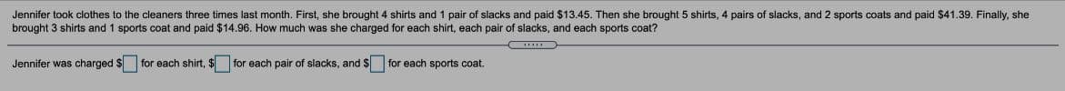 Jennifer took clothes to the cleaners three times last month. First, she brought 4 shirts and 1 pair of slacks and paid $13.45. Then she brought 5 shirts, 4 pairs of slacks, and 2 sports coats and paid $41.39. Finally, she
brought 3 shirts and 1 sports coat and paid $14.96. How much was she charged for each shirt, each pair of slacks, and each sports coat?
Jennifer was charged $ for each shirt, $ for each pair of slacks, and $ for each sports coat.
