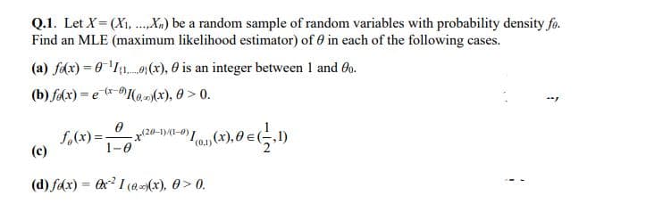 Q.1. Let X= (X1, .Xx) be a random sample of random variables with probability density fo.
Find an MLE (maximum likelihood estimator) of 0 in each of the following cases.
(a) fdx) = 0'I{1..0,(x), 0 is an integer between 1 and 60.
(b) fa(x) = e (*-(a,)(x), 0 > 0.
(x-0)
f,(x) =.
(c)
20-1)(1-0) 1
1-0
(d) fdx) = ex? 1 (@(x), 0> 0.
