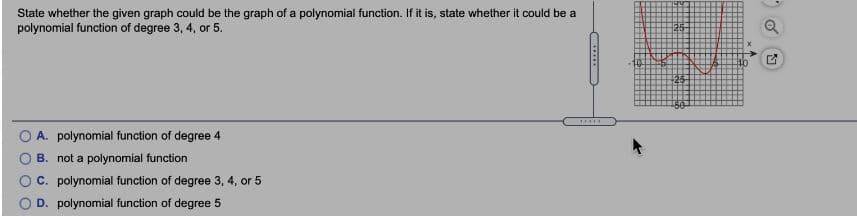 State whether the given graph could be the graph of a polynomial function. If it is, state whether it could be a
polynomial function of degree 3, 4, or 5.
......
A. polynomial function of degree 4
B. not a polynomial function
O C. polynomial function of degree 3, 4, or 5
D. polynomial function of degree 5
