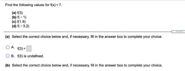 Find the following values for f(x) = 7.
(a) f(3)
(b) f( - 1)
(c) f(1.9)
(d) f(- 3.2)
......
(a) Select the correct choice below and, if necessary, fill in the answer box to complete your choice.
O A. f(3) =
O B. f(3) is undefined.
(b) Select the correct choice below and, if necessary, fill in the answer box to complete your choice.
