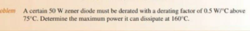 oblem A certain 50 W zener diode must be derated with a derating factor of 0.5 W/ C above
75°C. Determine the maximum power it can dissipate at 160°C.
