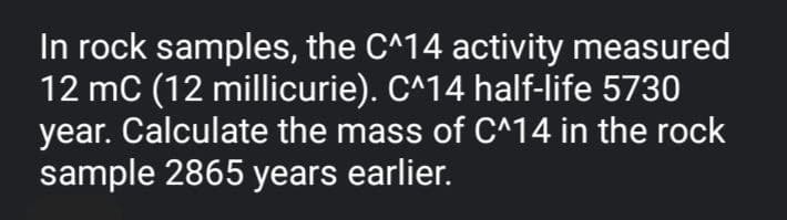 In rock samples, the C^14 activity measured
12 mC (12 millicurie). C^14 half-life 5730
year. Calculate the mass of C^14 in the rock
sample 2865 years earlier.
