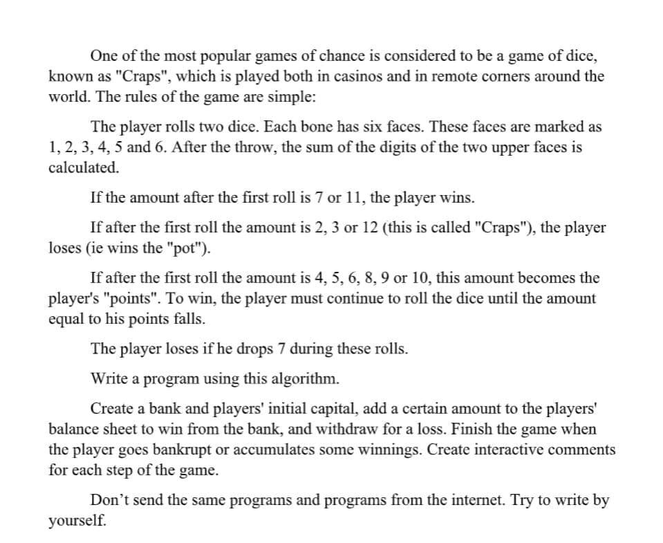 One of the most popular games of chance is considered to be a game of dice,
known as "Craps", which is played both in casinos and in remote corners around the
world. The rules of the game are simple:
The player rolls two dice. Each bone has six faces. These faces are marked as
1, 2, 3, 4, 5 and 6. After the throw, the sum of the digits of the two upper faces is
calculated.
If the amount after the first roll is 7 or 11, the player wins.
If after the first roll the amount is 2, 3 or 12 (this is called "Craps"), the player
loses (ie wins the "pot").
If after the first roll the amount is 4, 5, 6, 8, 9 or 10, this amount becomes the
player's "points". To win, the player must continue to roll the dice until the amount
equal to his points falls.
The player loses if he drops 7 during these rolls.
Write a program using this algorithm.
Create a bank and players' initial capital, add a certain amount to the players'
balance sheet to win from the bank, and withdraw for a loss. Finish the game when
the player goes bankrupt or accumulates some winnings. Create interactive comments
for each step of the game.
Don't send the same programs and programs from the internet. Try to write by
yourself.
