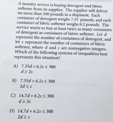 A laundry service is buying detergent and fabric
softener from its supplier. The supplier will deliver
no more than 300 pounds in a shipment. Each
container of detergent weighs 7.35 pounds, and each
container of fabric softener weighs 6.2 pounds. The
service wants to buy at least twice as many containers
of detergent as containers of fabric softener. Let d
represent the number of containers of detergent, and
let s represent the number of containers of fabric
softener, where d and s are nonnegative integers.
Which of the following systems of inequalities best
represents this situation?
A) 7.35d + 6.2s < 300
d2 2s
B) 7.35d+ 6.2s < 300
2d 2s
C) 14.7d +6.2s < 300
d2 2s
D) 14.7d + 6.2s < 300
2d 2s

